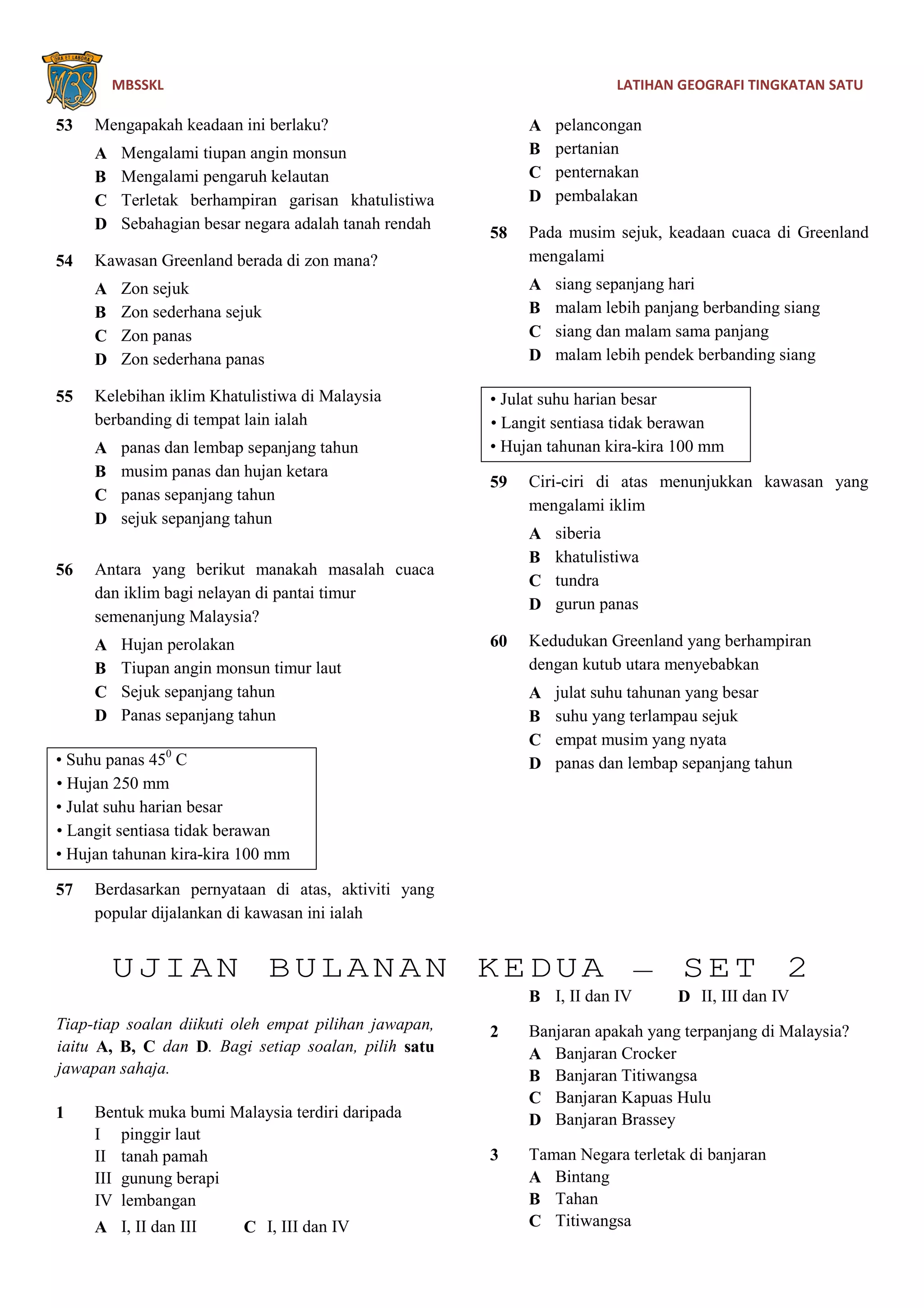 MBSSKL LATIHAN GEOGRAFI TINGKATAN SATU
53 Mengapakah keadaan ini berlaku?
A Mengalami tiupan angin monsun
B Mengalami pengaruh kelautan
C Terletak berhampiran garisan khatulistiwa
D Sebahagian besar negara adalah tanah rendah
54 Kawasan Greenland berada di zon mana?
A Zon sejuk
B Zon sederhana sejuk
C Zon panas
D Zon sederhana panas
55 Kelebihan iklim Khatulistiwa di Malaysia
berbanding di tempat lain ialah
A panas dan lembap sepanjang tahun
B musim panas dan hujan ketara
C panas sepanjang tahun
D sejuk sepanjang tahun
56 Antara yang berikut manakah masalah cuaca
dan iklim bagi nelayan di pantai timur
semenanjung Malaysia?
A Hujan perolakan
B Tiupan angin monsun timur laut
C Sejuk sepanjang tahun
D Panas sepanjang tahun
• Suhu panas 450
C
• Hujan 250 mm
• Julat suhu harian besar
• Langit sentiasa tidak berawan
• Hujan tahunan kira-kira 100 mm
57 Berdasarkan pernyataan di atas, aktiviti yang
popular dijalankan di kawasan ini ialah
A pelancongan
B pertanian
C penternakan
D pembalakan
58 Pada musim sejuk, keadaan cuaca di Greenland
mengalami
A siang sepanjang hari
B malam lebih panjang berbanding siang
C siang dan malam sama panjang
D malam lebih pendek berbanding siang
• Julat suhu harian besar
• Langit sentiasa tidak berawan
• Hujan tahunan kira-kira 100 mm
59 Ciri-ciri di atas menunjukkan kawasan yang
mengalami iklim
A siberia
B khatulistiwa
C tundra
D gurun panas
60 Kedudukan Greenland yang berhampiran
dengan kutub utara menyebabkan
A julat suhu tahunan yang besar
B suhu yang terlampau sejuk
C empat musim yang nyata
D panas dan lembap sepanjang tahun
UJIAN BULANAN KEDUA – SET 2
Tiap-tiap soalan diikuti oleh empat pilihan jawapan,
iaitu A, B, C dan D. Bagi setiap soalan, pilih satu
jawapan sahaja.
1 Bentuk muka bumi Malaysia terdiri daripada
I pinggir laut
II tanah pamah
III gunung berapi
IV lembangan
A I, II dan III C I, III dan IV
B I, II dan IV D II, III dan IV
2 Banjaran apakah yang terpanjang di Malaysia?
A Banjaran Crocker
B Banjaran Titiwangsa
C Banjaran Kapuas Hulu
D Banjaran Brassey
3 Taman Negara terletak di banjaran
A Bintang
B Tahan
C Titiwangsa
 