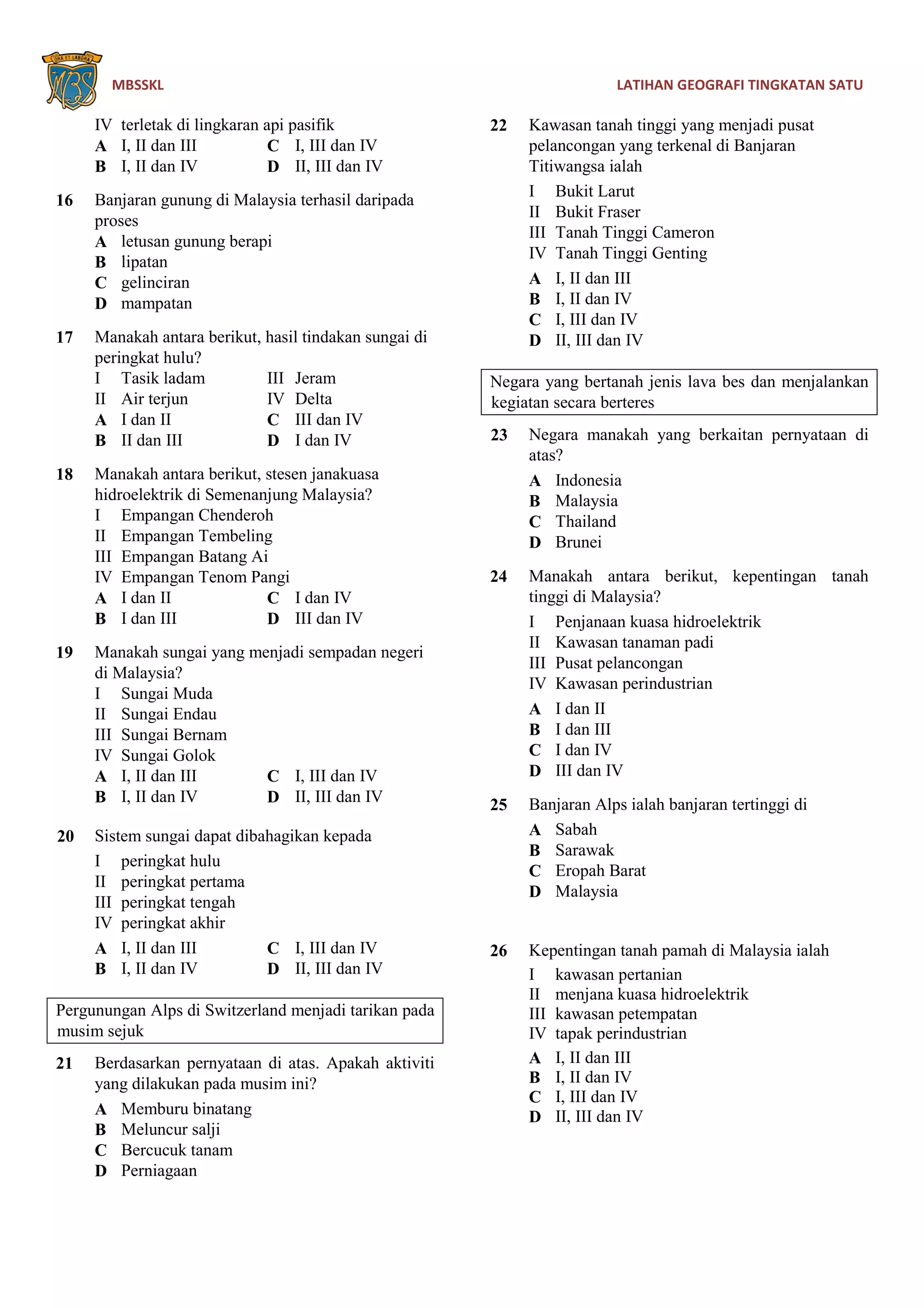MBSSKL LATIHAN GEOGRAFI TINGKATAN SATU
IV terletak di lingkaran api pasifik
A I, II dan III C I, III dan IV
B I, II dan IV D II, III dan IV
16 Banjaran gunung di Malaysia terhasil daripada
proses
A letusan gunung berapi
B lipatan
C gelinciran
D mampatan
17 Manakah antara berikut, hasil tindakan sungai di
peringkat hulu?
I Tasik ladam III Jeram
II Air terjun IV Delta
A I dan II C III dan IV
B II dan III D I dan IV
18 Manakah antara berikut, stesen janakuasa
hidroelektrik di Semenanjung Malaysia?
I Empangan Chenderoh
II Empangan Tembeling
III Empangan Batang Ai
IV Empangan Tenom Pangi
A I dan II C I dan IV
B I dan III D III dan IV
19 Manakah sungai yang menjadi sempadan negeri
di Malaysia?
I Sungai Muda
II Sungai Endau
III Sungai Bernam
IV Sungai Golok
A I, II dan III C I, III dan IV
B I, II dan IV D II, III dan IV
20 Sistem sungai dapat dibahagikan kepada
I peringkat hulu
II peringkat pertama
III peringkat tengah
IV peringkat akhir
A I, II dan III C I, III dan IV
B I, II dan IV D II, III dan IV
Pergunungan Alps di Switzerland menjadi tarikan pada
musim sejuk
21 Berdasarkan pernyataan di atas. Apakah aktiviti
yang dilakukan pada musim ini?
A Memburu binatang
B Meluncur salji
C Bercucuk tanam
D Perniagaan
22 Kawasan tanah tinggi yang menjadi pusat
pelancongan yang terkenal di Banjaran
Titiwangsa ialah
I Bukit Larut
II Bukit Fraser
III Tanah Tinggi Cameron
IV Tanah Tinggi Genting
A I, II dan III
B I, II dan IV
C I, III dan IV
D II, III dan IV
Negara yang bertanah jenis lava bes dan menjalankan
kegiatan secara berteres
23 Negara manakah yang berkaitan pernyataan di
atas?
A Indonesia
B Malaysia
C Thailand
D Brunei
24 Manakah antara berikut, kepentingan tanah
tinggi di Malaysia?
I Penjanaan kuasa hidroelektrik
II Kawasan tanaman padi
III Pusat pelancongan
IV Kawasan perindustrian
A I dan II
B I dan III
C I dan IV
D III dan IV
25 Banjaran Alps ialah banjaran tertinggi di
A Sabah
B Sarawak
C Eropah Barat
D Malaysia
26 Kepentingan tanah pamah di Malaysia ialah
I kawasan pertanian
II menjana kuasa hidroelektrik
III kawasan petempatan
IV tapak perindustrian
A I, II dan III
B I, II dan IV
C I, III dan IV
D II, III dan IV
 