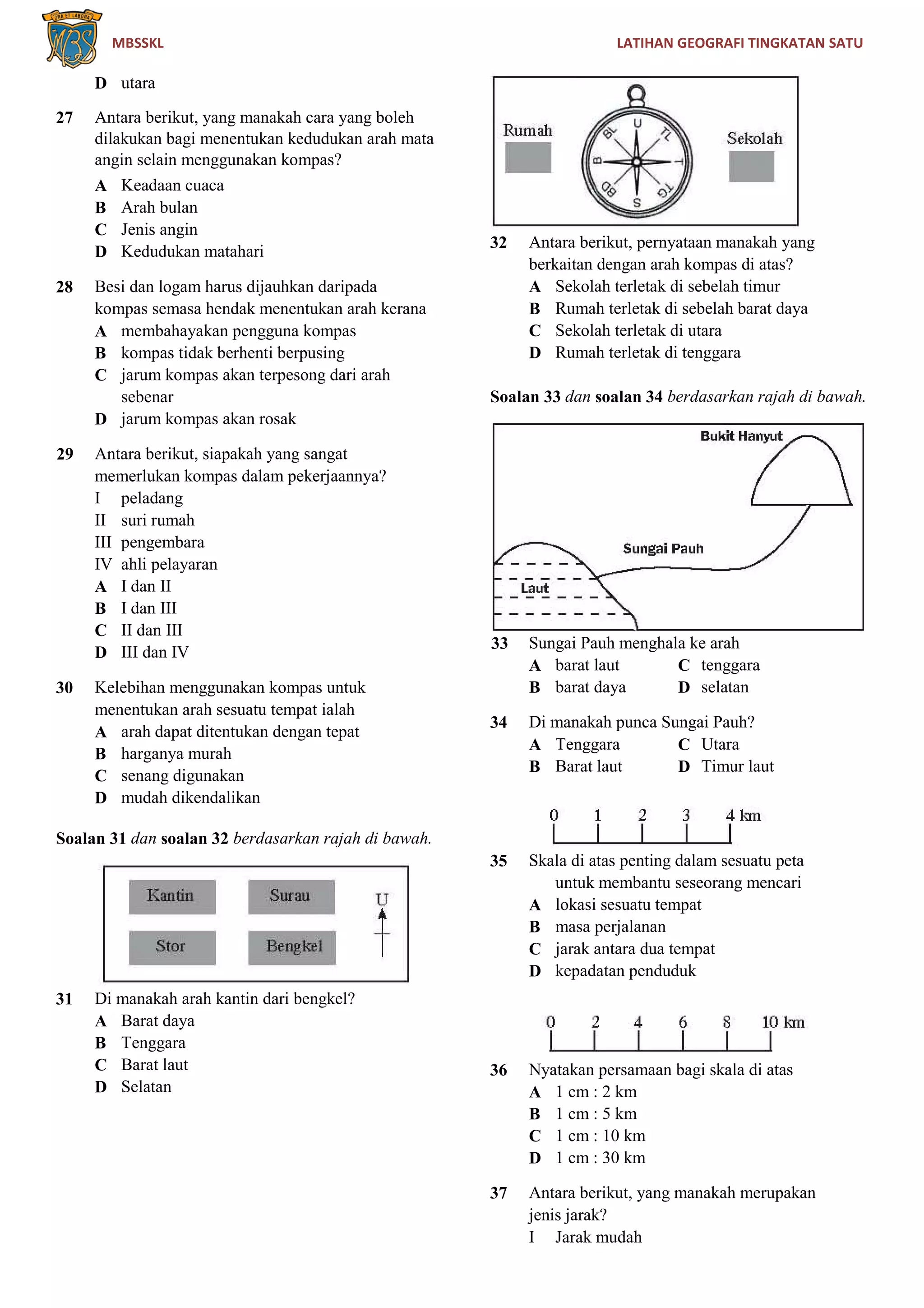 MBSSKL LATIHAN GEOGRAFI TINGKATAN SATU
D utara
27 Antara berikut, yang manakah cara yang boleh
dilakukan bagi menentukan kedudukan arah mata
angin selain menggunakan kompas?
A Keadaan cuaca
B Arah bulan
C Jenis angin
D Kedudukan matahari
28 Besi dan logam harus dijauhkan daripada
kompas semasa hendak menentukan arah kerana
A membahayakan pengguna kompas
B kompas tidak berhenti berpusing
C jarum kompas akan terpesong dari arah
sebenar
D jarum kompas akan rosak
29 Antara berikut, siapakah yang sangat
memerlukan kompas dalam pekerjaannya?
I peladang
II suri rumah
III pengembara
IV ahli pelayaran
A I dan II
B I dan III
C II dan III
D III dan IV
30 Kelebihan menggunakan kompas untuk
menentukan arah sesuatu tempat ialah
A arah dapat ditentukan dengan tepat
B harganya murah
C senang digunakan
D mudah dikendalikan
Soalan 31 dan soalan 32 berdasarkan rajah di bawah.
31 Di manakah arah kantin dari bengkel?
A Barat daya
B Tenggara
C Barat laut
D Selatan
32 Antara berikut, pernyataan manakah yang
berkaitan dengan arah kompas di atas?
A Sekolah terletak di sebelah timur
B Rumah terletak di sebelah barat daya
C Sekolah terletak di utara
D Rumah terletak di tenggara
Soalan 33 dan soalan 34 berdasarkan rajah di bawah.
33 Sungai Pauh menghala ke arah
A barat laut C tenggara
B barat daya D selatan
34 Di manakah punca Sungai Pauh?
A Tenggara C Utara
B Barat laut D Timur laut
35 Skala di atas penting dalam sesuatu peta
untuk membantu seseorang mencari
A lokasi sesuatu tempat
B masa perjalanan
C jarak antara dua tempat
D kepadatan penduduk
36 Nyatakan persamaan bagi skala di atas
A 1 cm : 2 km
B 1 cm : 5 km
C 1 cm : 10 km
D 1 cm : 30 km
37 Antara berikut, yang manakah merupakan
jenis jarak?
I Jarak mudah
 