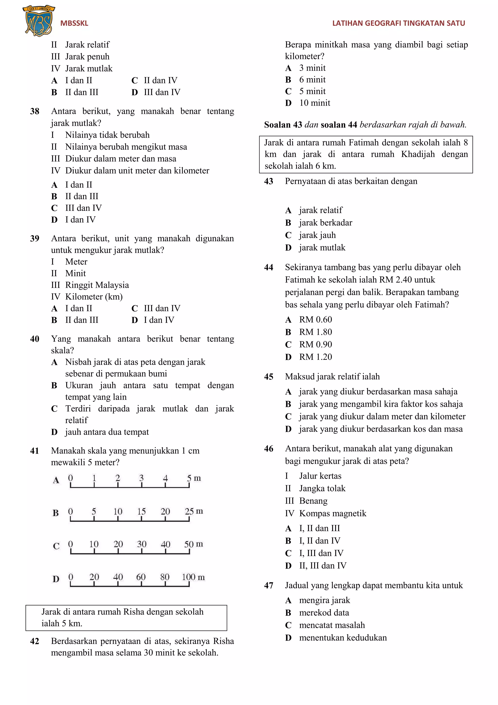 MBSSKL LATIHAN GEOGRAFI TINGKATAN SATU
II Jarak relatif
III Jarak penuh
IV Jarak mutlak
A I dan II C II dan IV
B II dan III D III dan IV
38 Antara berikut, yang manakah benar tentang
jarak mutlak?
I Nilainya tidak berubah
II Nilainya berubah mengikut masa
III Diukur dalam meter dan masa
IV Diukur dalam unit meter dan kilometer
A I dan II
B II dan III
C III dan IV
D I dan IV
39 Antara berikut, unit yang manakah digunakan
untuk mengukur jarak mutlak?
I Meter
II Minit
III Ringgit Malaysia
IV Kilometer (km)
A I dan II C III dan IV
B II dan III D I dan IV
40 Yang manakah antara berikut benar tentang
skala?
A Nisbah jarak di atas peta dengan jarak
sebenar di permukaan bumi
B Ukuran jauh antara satu tempat dengan
tempat yang lain
C Terdiri daripada jarak mutlak dan jarak
relatif
D jauh antara dua tempat
41 Manakah skala yang menunjukkan 1 cm
mewakili 5 meter?
Jarak di antara rumah Risha dengan sekolah
ialah 5 km.
42 Berdasarkan pernyataan di atas, sekiranya Risha
mengambil masa selama 30 minit ke sekolah.
Berapa minitkah masa yang diambil bagi setiap
kilometer?
A 3 minit
B 6 minit
C 5 minit
D 10 minit
Soalan 43 dan soalan 44 berdasarkan rajah di bawah.
Jarak di antara rumah Fatimah dengan sekolah ialah 8
km dan jarak di antara rumah Khadijah dengan
sekolah ialah 6 km.
43 Pernyataan di atas berkaitan dengan
A jarak relatif
B jarak berkadar
C jarak jauh
D jarak mutlak
44 Sekiranya tambang bas yang perlu dibayar oleh
Fatimah ke sekolah ialah RM 2.40 untuk
perjalanan pergi dan balik. Berapakan tambang
bas sehala yang perlu dibayar oleh Fatimah?
A RM 0.60
B RM 1.80
C RM 0.90
D RM 1.20
45 Maksud jarak relatif ialah
A jarak yang diukur berdasarkan masa sahaja
B jarak yang mengambil kira faktor kos sahaja
C jarak yang diukur dalam meter dan kilometer
D jarak yang diukur berdasarkan kos dan masa
46 Antara berikut, manakah alat yang digunakan
bagi mengukur jarak di atas peta?
I Jalur kertas
II Jangka tolak
III Benang
IV Kompas magnetik
A I, II dan III
B I, II dan IV
C I, III dan IV
D II, III dan IV
47 Jadual yang lengkap dapat membantu kita untuk
A mengira jarak
B merekod data
C mencatat masalah
D menentukan kedudukan
 