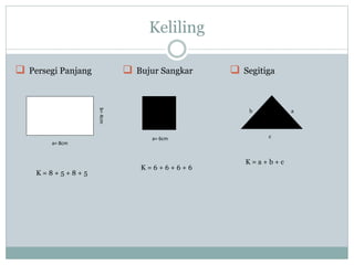 Keliling
 Persegi Panjang
K = 8 + 5 + 8 + 5
 Bujur Sangkar
a= 6cm
K = 6 + 6 + 6 + 6
 Segitiga
b a
c
K = a + b + c
a= 8cm
b=4cm
 