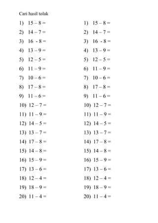 Cari hasil tolak
1) 15 – 8 =        1) 15 – 8 =
2) 14 – 7 =        2) 14 – 7 =
3) 16 - 8 =        3) 16 - 8 =
4) 13 – 9 =        4) 13 – 9 =
5) 12 – 5 =        5) 12 – 5 =
6) 11 – 9 =        6) 11 – 9 =
7) 10 – 6 =        7) 10 – 6 =
8) 17 – 8 =        8) 17 – 8 =
9) 11 – 6 =        9) 11 – 6 =
10) 12 – 7 =       10) 12 – 7 =
11) 11 – 9 =       11) 11 – 9 =
12) 14 – 5 =       12) 14 – 5 =
13) 13 – 7 =       13) 13 – 7 =
14) 17 – 8 =       14) 17 – 8 =
15) 14 – 8 =       15) 14 – 8 =
16) 15 – 9 =       16) 15 – 9 =
17) 13 – 6 =       17) 13 – 6 =
18) 12 – 4 =       18) 12 – 4 =
19) 18 – 9 =       19) 18 – 9 =
20) 11 – 4 =       20) 11 – 4 =
 