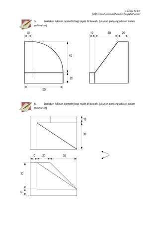 CIKGU EDDY
http://muhammadhedhir.blogspot.com/
5. Lukiskan lukisan isometri bagi rajah di bawah. (ukuran panjang adalah dalam
milimeter)
6. Lukiskan lukisan isometri bagi rajah di bawah. (ukuran panjang adalah dalam
milimeter)
10
10 20 30
30
30
10
 