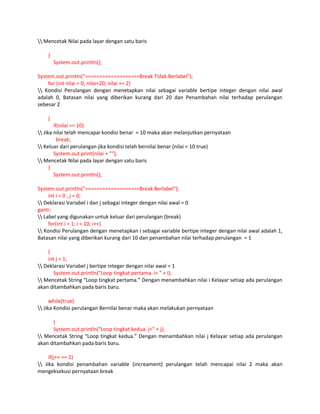 Mencetak Nilai pada layar dengan satu baris
}
System.out.println();
System.out.println("===================Break Tidak Berlabel");
for (int nilai = 0; nilai<20; nilai += 2)
 Kondisi Perulangan dengan menetapkan nilai sebagai variable bertipe integer dengan nilai awal
adalah 0, Batasan nilai yang diberikan kurang dari 20 dan Penambahan nilai terhadap perulangan
sebesar 2
{
if(nilai == 10)
 Jika nilai telah mencapai kondisi benar = 10 maka akan melanjutkan pernyataan
break;
 Keluar dari perulangan jika kondisi telah bernilai benar (nilai = 10 true)
System.out.print(nilai + "");
 Mencetak Nilai pada layar dengan satu baris
}
System.out.println();
System.out.println("===================Break Berlabel");
int i = 0 , j = 0;
 Deklarasi Variabel i dan j sebagai integer dengan nilai awal = 0
ganti:
 Label yang digunakan untuk keluar dari perulangan (break)
for(int i = 1; i < 10; i++)
 Kondisi Perulangan dengan menetapkan i sebagai variable bertipe integer dengan nilai awal adalah 1,
Batasan nilai yang diberikan kurang dari 10 dan penambahan nilai terhadap perulangan = 1
{
int j = 1;
 Deklarasi Variabel j bertipe integer dengan nilai awal = 1
System.out.println("Loop tingkat pertama. i= " + i);
 Mencetak String “Loop tingkat pertama.” Dengan menambahkan nilai i Kelayar setiap ada perulangan
akan ditambahkan pada baris baru.
while(true)
 Jika Kondisi perulangan Bernilai benar maka akan melakukan pernyataan
{
System.out.println("Loop tingkat kedua. j=" + j);
 Mencetak String “Loop tingkat kedua.” Dengan menambahkan nilai j Kelayar setiap ada perulangan
akan ditambahkan pada baris baru.
if(j++ == 2)
 Jika kondisi penambahan variable (increament) perulangan telah mencapai nilai 2 maka akan
mengeksekusi pernyataan break

 