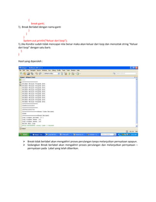 {
break ganti;
 Break Berlabel dengan nama ganti
}
}
}
System.out.println("Keluar dari loop");
 Jika Kondisi sudah tidak mencapai nilai benar maka akan keluar dari loop dan mencetak string “Keluar
dari loop” dengan satu baris
}
}
Hasil yang diperoleh :

 Break tidak berlabel akan mengakhiri proses perulangan tanpa melanjutkan pernyataan apapun.
 Sedangkan Break berlabel akan mengakhiri proses perulangan dan melanjutkan pernyataan –
pernyataan pada Label yang telah diberikan.

 