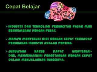 Cepat Belajar


Industri dan teknologi peruncitan pasar mini
 berkembang dengan pesat.

Mampu menyesuai diri dengan cepat terhadap
 perubahan industri adalah penting.

Juruwang     harus     dapat     menyesuai-
 diri, mengemaskini pengetahuan dengan cepat
 dalam menjalankan fungsinya.
 