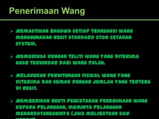 Penerimaan Wang

 Memastikan bahawa setiap transaksi wang
  menggunakan resit standard stor cetakan
  system.

 Memeriksa dengan teliti wang yang diterima
  agar terhindar dari wang palsu.

 Melakukan perhitungan fizikal wang yang
  diterima dan semak dengan jumlah yang tertera
  di resit.

 Memberikan bukti pencetakan penerimaan wang
  kepada pelanggan, meminta pelanggan
  menandatanganinya (jika melibatkan kad
 