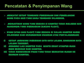 Pencatatan & Penyimpanan Wang

 Mencatat setiap transaksi penerimaan dan pengeluaran
  wang pada hari yang sama transaksi dilakukan.

 Memastikan wang yang berada si kaunter tidak melebihi had
  maksimum yang dibenarkan (RM300 float).

 Wang (atau cash float) yang berada di dalam kaunter harus
  dilindungi dari kemungkinan kecurian atau penyalahgunaan:

i)   Setiap juruwang diberikan satu kata laluan. Rahsiakan kata
     laluan tersebut.
ii) Mengunci laci kaunter pada waktu rehat ataupun masa
     ingin beredar dari kaunter.
iii) Tidak mengizinkan pihak yang tidak berkaitan masuk ke
     ruangan kaunter.
 