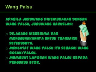 Wang Palsu

Apabila Juruwang dikemukakan dengan
wang palsu, Juruwang haruslah:

o Dilarang menerima dan
  menggunakannya untuk transaksi
  seterusnya.
o Mencatat wang palsu itu sebagai wang
  rosak/palsu.
o Membuat laporan wang palsu kepada
  Pengurus Stor.
 