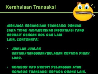 Kerahsiaan Transaksi


Menjaga kerahsiaan transaksi dengan
cara tidak memberikan informasi yang
berkait dengan kos dan lain
lain, contohnya:

• Jumlah jualan
  harian/mingguan/bulanan kepada pihak
  luar.

• Nombor kad kredit pelanggan atau
  nombor transaksi kepada orang lain.
 