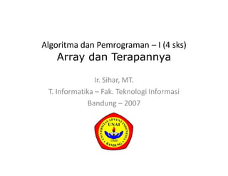 Algoritma dan Pemrograman – I (4 sks)
Array dan Terapannya
Ir. Sihar, MT.
T. Informatika – Fak. Teknologi Informasi
Bandung – 2007
 