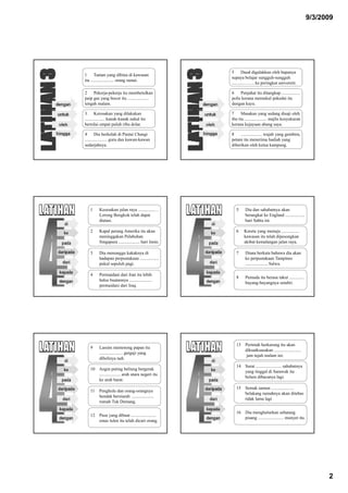 9/3/2009




                                                     5 Daud digalakkan oleh bapanya
1 Taman yang dibina di kawasan
                                                     supaya belajar sungguh-sungguh
itu ..................... orang ramai.
                                                     ...........……. ke peringkat universiti.

2 Pekerja-pekerja itu membetulkan                    6 Penjahat itu ditangkap ................
paip gas yang bocor itu ...................          polis kerana memukul pekedai itu
tengah malam.                                        dengan kayu.

3 Kerosakan yang dilakukan                           7 Masakan yang sedang disaji oleh
.................. kanak-kanak nakal itu             ibu itu .................... majlis kesyukuran
bernilai empat puluh ribu dolar.                     kerana kejayaan abang saya.

4 Dia berkelah di Pantai Changi                      8 ................... wajah yang gembira,
.................... guru dan kawan-kawan            petani itu menerima hadiah yang
sedarjahnya.                                         diberikan oleh ketua kampung.




   1     Kesesakan jalan raya ..............…           5     Dia dan sahabatnya akan
         Lorong Bengkok telah dapat                           berangkat ke England .................
         diatasi.                                             hari Sabtu ini.

   2     Kapal perang Amerika itu akan                  6    Kereta yang menuju ................
         meninggakan Pelabuhan                               kawasan itu telah dipesongkan
         Singapura ................... hari Isnin.           akibat kemalangan jalan raya.

   3     Dia menunggu kakaknya di                       7     Diana berkata bahawa dia akan
         hadapan perpustakaan .................               ke perpustakaan Tampines
         pukul sepuluh pagi.                                  .................... Salwa.

   4     Permaidani dari Iran itu lebih
                                                        8     Pemuda itu berasa takut .............
         halus buatannya ....................
                                                              bayang-bayangnya sendiri.
         permaidani dari Iraq.




                                                        13 Perintah berkurung itu akan
   9     Lassim memotong papan itu
                                                           dikuatkuasakan ........................
         ..................... gergaji yang
                                                            jam tujuh malam ini.
         dibelinya tadi.
                                                        14 Surat ....................... sahabatnya
   10 Angin puting beliung bergerak
                                                           yang tinggal di Sarawak itu
      ................... arah utara negeri itu
                                                           belum dibacanya lagi.
      ke arah barat.
                                                        15 Semak samun ....................
   11 Penghulu dan orang-orangnya
                                                           belakang rumahnya akan ditebas
      hendak berziarah ...................
                                                           tidak lama lagi
      rumah Tuk Demang.

                                                        16 Dia menghulurkan sebatang
   12 Pasu yang dibuat ......................
                                                           pisang ....................... monyet itu.
      emas tulen itu telah dicuri orang.




                                                                                                              2
 