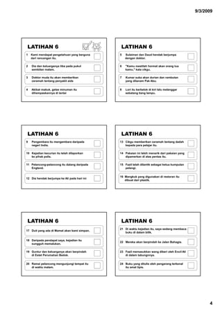 9/3/2009




LATIHAN 6                                     LATIHAN 6
1   Kami mendapat pengetahuan yang berguna    5   Sulaiman dan Daud hendak berjumpa
    dari rancangan itu.                           dengan doktor.

2   Dia dan keluarganya tiba pada pukul       6   "Kamu mestilah hormat akan orang tua
    sembilan malam.
             malam                                kamu,
                                                  kamu " kata cikgu
                                                              cikgu.

3   Doktor muda itu akan memberikan           7   Kumar suka akan durian dan rambutan
    ceramah tentang penyakit aids                 yang ditanam Pak Abu.


4   Akibat mabuk, gelas minuman itu           8   Lori itu berbelok di kiri lalu melanggar
    dihempaskannya di lantai                      sebatang tiang lampu.




LATIHAN 6                                     LATIHAN 6
9   Pengembara itu mengembara daripada        13 Cikgu memberikan ceramah tentang dadah
    negeri India.                                kepada para pelajar itu.

10 Kejadian kecurian itu telah dilaporkan     14 Pakaian ini lebih menarik dari pakaian yang
   ke pihak polis
            polis.                               dipamerkan di atas pentas itu
                                                                            itu.

11 Pelancong-pelancong itu datang daripada    15 Fazil telah dilantik sebagai ketua kumpulan
   England.                                      pelangi.


                                              16 Mangkuk yang digunakan di restoran itu
12 Dia hendak berjumpa ke Ali pada hari ini
                                                 dibuat dari plastik.




LATIHAN 6                                     LATIHAN 6
                                              21 Di waktu kejadian itu, saya sedang membaca
17 Duit yang ada di Mamat akan kami simpan.
                                                 buku di dalam bilik.

18 Daripada pendapat saya, kejadian itu
                                              22 Mereka akan berpindah ke Jalan Bahagia.
   sungguh memalukan
            memalukan.

19 Guntur dan keluarganya akan berpindah      23 Fazil memasukkan wang diberi oleh Encil Ali
   di Estet Perumahan Bedok.                     di dalam tabungnnya.


20 Ramai pelancong mengunjungi tempat itu     24 Buku yang ditulis oleh pengarang terkenal
   di waktu malam.                               itu amat tipis.




                                                                                                     4
 