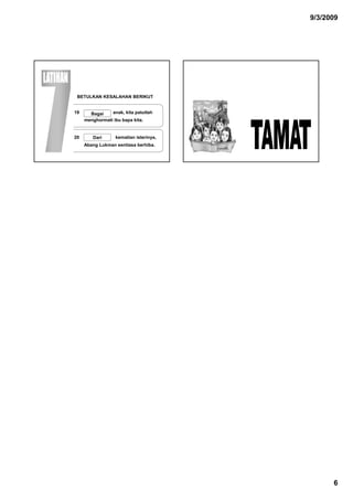 9/3/2009




 BETULKAN KESALAHAN BERIKUT


19     Bagai    anak, kit patutlah
                    k kita t tl h
     menghormati ibu bapa kita.


20      Dari      kematian isterinya,
     Abang Lukman sentiasa berhiba.




                                              6
 