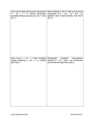 CIKGU MARZUQI SALLEH ADD MATH 2013
Jika α dan β ialah punca-punca persamaan
x² - 5x + 2 = 0, bentuk persamaan
kuadratik bahawa punca-punca, 2α + 3 dan
2β + 3.
Diberi bahawa 3 dan m ialah punca-punca
persamaan (2x + 1)(x - 3) = k(x - 2),
apabila k dan m ialah pemalar. Cari nilai k
dan m.
Garis lurus y = 2x – 1 tidak bersilang
dengan lengkung y = 2x² - x - p. carikan
julat nilai p.
Persamaan kuadratik menunjukkan
bahawa x² + (p – 2q)x = pq mempunyai
punca sebenar bagi nilai p dan q.
 