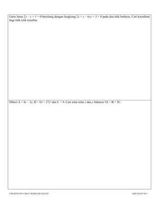 CREDITED BY CIKGU MARZUQI SALLEH ADD MATH 2013
Garis lurus 2x – y + 1 = 0 bersilang dengan lengkung 2x + y – 6xy + 3 = 0 pada dua titik berbeza. Cari koordinat
bagi titik-titik tersebut.
Diberi A = 4x – 3y, B = 8x² - 27y² dan C = 9. Cari nilai-nilai x dan y bahawa 3A = B = 5C.
 