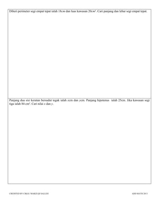 CREDITED BY CIKGU MARZUQI SALLEH ADD MATH 2013
Diberi perimeter segi empat tepat ialah 18cm dan luas kawasan 20cm². Cari panjang dan lebar segi empat tepat.
Panjang dua sisi keratan bersudut tegak ialah xcm dan ycm. Panjang hipotenus ialah 25cm. Jika kawasan segi
tiga ialah 84 cm². Cari nilai x dan y.
 