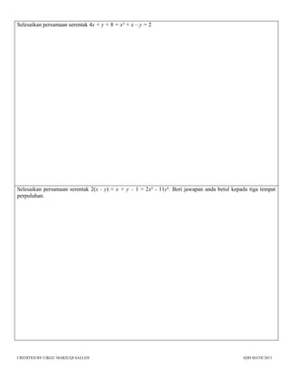 CREDITED BY CIKGU MARZUQI SALLEH ADD MATH 2013
Selesaikan persamaan serentak 4x + y + 8 = x² + x – y = 2
Selesaikan persamaan serentak 2(x - y) = x + y – 1 = 2x² - 11y². Beri jawapan anda betul kepada tiga tempat
perpuluhan.
 