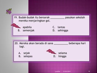 21/03/2019Lyn6764 10
19. Budak-budak itu bersorak __________ pasukan sekolah
mereka menjaringkan gol.
A. apabila C. lantas
B. semenjak D. sehingga
20. Mereka akan berada di sana __________ beberapa hari
lagi.
A. sejak C. selama
B. selepas D. hingga
 