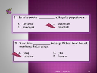 21/03/2019Lyn6764 11
21. Suria ke sekolah ___________ adiknya ke perpustakaan.
A. lantaran C. sementara
B. semenjak D. manakala
22. Susan tahu ____________ keluarga Micheal telah banyak
membantu keluarganya.
A. yang C. jika
B. bahawa D. kerana
 