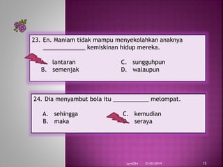 21/03/2019Lyn6764 12
23. En. Maniam tidak mampu menyekolahkan anaknya
_____________ kemiskinan hidup mereka.
A. lantaran C. sungguhpun
B. semenjak D. walaupun
24. Dia menyambut bola itu ___________ melompat.
A. sehingga C. kemudian
B. maka D. seraya
 