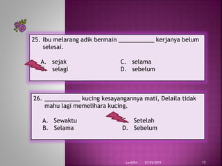 21/03/2019Lyn6764 13
25. Ibu melarang adik bermain ___________ kerjanya belum
selesai.
A. sejak C. selama
B. selagi D. sebelum
26. ___________ kucing kesayangannya mati, Delaila tidak
mahu lagi memelihara kucing.
A. Sewaktu C. Setelah
B. Selama D. Sebelum
 