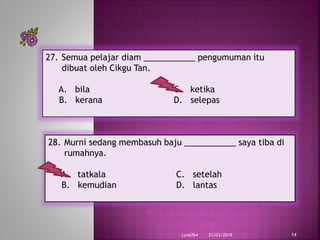 21/03/2019Lyn6764 14
27. Semua pelajar diam ___________ pengumuman itu
dibuat oleh Cikgu Tan.
A. bila C. ketika
B. kerana D. selepas
28. Murni sedang membasuh baju ___________ saya tiba di
rumahnya.
A. tatkala C. setelah
B. kemudian D. lantas
 