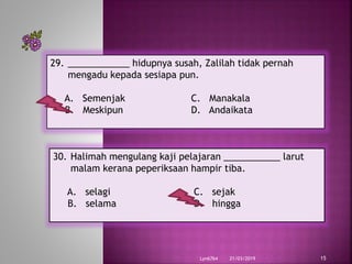 21/03/2019Lyn6764 15
29. ____________ hidupnya susah, Zalilah tidak pernah
mengadu kepada sesiapa pun.
A. Semenjak C. Manakala
B. Meskipun D. Andaikata
30. Halimah mengulang kaji pelajaran ___________ larut
malam kerana peperiksaan hampir tiba.
A. selagi C. sejak
B. selama D. hingga
 