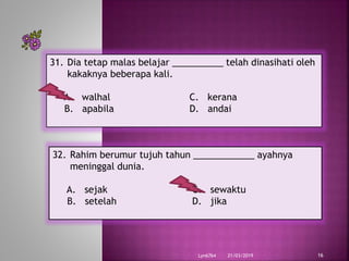 21/03/2019Lyn6764 16
31. Dia tetap malas belajar __________ telah dinasihati oleh
kakaknya beberapa kali.
A. walhal C. kerana
B. apabila D. andai
32. Rahim berumur tujuh tahun ____________ ayahnya
meninggal dunia.
A. sejak C. sewaktu
B. setelah D. jika
 