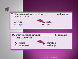 21/03/2019Lyn6764 17
33. Hujan turun dengan lebatnya ___________ perlawanan
itu dibatalkan.
A. jika C. maka
B. agar D. lalu
34. Imran tinggal di kampung ____________ keluarganya
tinggal di bandar.
A. tetapi C. manakala
B. sementara D. sekiranya
 