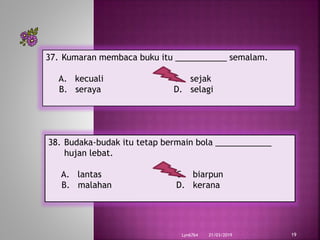 21/03/2019Lyn6764 19
37. Kumaran membaca buku itu ___________ semalam.
A. kecuali C. sejak
B. seraya D. selagi
38. Budaka-budak itu tetap bermain bola ____________
hujan lebat.
A. lantas C. biarpun
B. malahan D. kerana
 