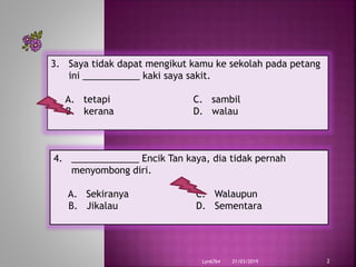 21/03/2019Lyn6764 2
3. Saya tidak dapat mengikut kamu ke sekolah pada petang
ini ___________ kaki saya sakit.
A. tetapi C. sambil
B. kerana D. walau
4. _____________ Encik Tan kaya, dia tidak pernah
menyombong diri.
A. Sekiranya C. Walaupun
B. Jikalau D. Sementara
 