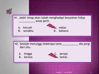 21/03/2019Lyn6764 21
41. Jasbir tetap akan tabah menghadapi kesusahan hidup
___________ amat perit.
A. kecuali C. walau
B. sewaktu D. bahawa
42. Setelah menunggu beberapa lama ___________ dia pergi
dari situ.
A. hingga C. seraya
B. kerana D. lantas
 