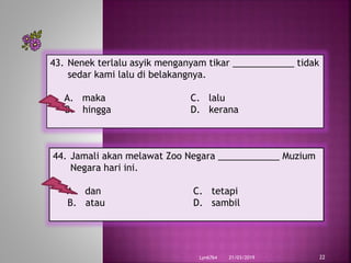 21/03/2019Lyn6764 22
43. Nenek terlalu asyik menganyam tikar ____________ tidak
sedar kami lalu di belakangnya.
A. maka C. lalu
B. hingga D. kerana
44. Jamali akan melawat Zoo Negara ____________ Muzium
Negara hari ini.
A. dan C. tetapi
B. atau D. sambil
 
