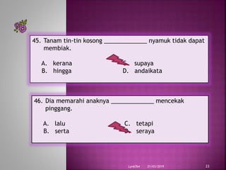 21/03/2019Lyn6764 23
45. Tanam tin-tin kosong _____________ nyamuk tidak dapat
membiak.
A. kerana C. supaya
B. hingga D. andaikata
46. Dia memarahi anaknya _____________ mencekak
pinggang.
A. lalu C. tetapi
B. serta D. seraya
 