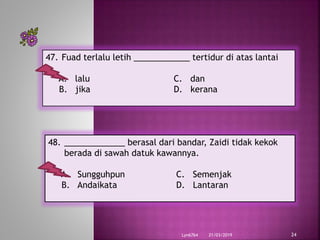 21/03/2019Lyn6764 24
47. Fuad terlalu letih ____________ tertidur di atas lantai
A. lalu C. dan
B. jika D. kerana
48. _____________ berasal dari bandar, Zaidi tidak kekok
berada di sawah datuk kawannya.
A. Sungguhpun C. Semenjak
B. Andaikata D. Lantaran
 