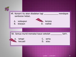 21/03/2019Lyn6764 25
49. Konsert itu akan diadakan lagi _____________ mendapat
sambutan hebat.
A. walaupun C. kerana
B. biarpun D. walhal
50. Semua murid memakai kasut sekolah __________ Safri.
A. tetapi C. serta
B. kecuali D. atau
 