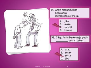 21/03/2019Lyn6764 26
51. Amin menundukkan
kepalanya _________
menitiskan air mata.
A. jika
B. maka
C. sambil
D. kerana
52. Cikgu Amin berkemeja putih
_________ bertali leher.
A. atau
B. sejak
C. serta
D. jika
 