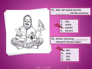 21/03/2019Lyn6764 28
55. Mek Jah duduk bersila
__________ meriba anaknya.
A. lalu
B. maka
C. sambil
D. kerana
56. Aiman meraung __________
menjerit kerana lapar.
A. dan
B. atau
C. lalu
D. jika
 