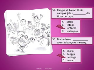 21/03/2019Lyn6764 29
57. Rangka di badan Husin
nampak jelas _________ dia
tidak berbaju.
A. sejak
B. tetapi
C. lantaran
D. walaupun
58. Dia berharap ___________
ayam sabungnya menang.
A. maka
B. hingga
C. semoga
D. walau
 