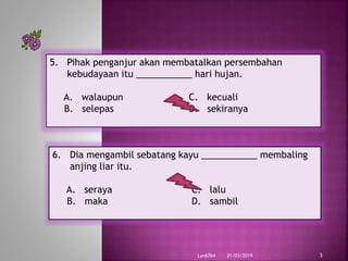21/03/2019Lyn6764 3
5. Pihak penganjur akan membatalkan persembahan
kebudayaan itu ___________ hari hujan.
A. walaupun C. kecuali
B. selepas D. sekiranya
6. Dia mengambil sebatang kayu ___________ membaling
anjing liar itu.
A. seraya C. lalu
B. maka D. sambil
 
