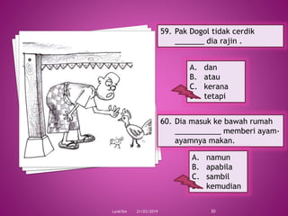 21/03/2019Lyn6764 30
59. Pak Dogol tidak cerdik
_______ dia rajin .
A. dan
B. atau
C. kerana
D. tetapi
60. Dia masuk ke bawah rumah
___________ memberi ayam-
ayamnya makan.
A. namun
B. apabila
C. sambil
D. kemudian
 