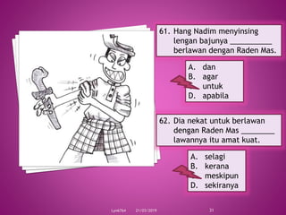21/03/2019Lyn6764 31
61. Hang Nadim menyinsing
lengan bajunya __________
berlawan dengan Raden Mas.
A. dan
B. agar
C. untuk
D. apabila
62. Dia nekat untuk berlawan
dengan Raden Mas ________
lawannya itu amat kuat.
A. selagi
B. kerana
C. meskipun
D. sekiranya
 
