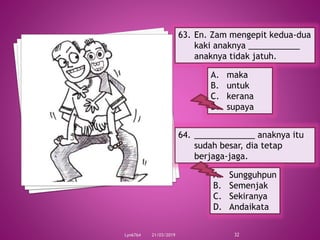 21/03/2019Lyn6764 32
63. En. Zam mengepit kedua-dua
kaki anaknya ___________
anaknya tidak jatuh.
A. maka
B. untuk
C. kerana
D. supaya
64. _____________ anaknya itu
sudah besar, dia tetap
berjaga-jaga.
A. Sungguhpun
B. Semenjak
C. Sekiranya
D. Andaikata
 