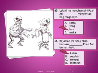 21/03/2019Lyn6764 33
65. Lelaki itu menghampiri Puan
Ani _________ menyentap
beg tangannya.
A. serta
B. yang
C. lalu
D. maka
66. Kejadian ini tidak akan
berlaku _________ Puan Ani
berhati-hati.
A. kalau
B. setelah
C. semoga
D. lantaran
 