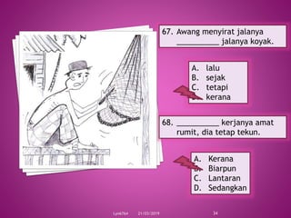 21/03/2019Lyn6764 34
67. Awang menyirat jalanya
__________ jalanya koyak.
A. lalu
B. sejak
C. tetapi
D. kerana
68. __________ kerjanya amat
rumit, dia tetap tekun.
A. Kerana
B. Biarpun
C. Lantaran
D. Sedangkan
 