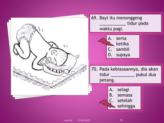 21/03/2019Lyn6764 35
69. Bayi itu menonggeng
___________ tidur pada
waktu pagi.
A. serta
B. ketika
C. sambil
D. supaya
70. Pada kebiasaannya, dia akan
tidur __________ pukul dua
petang.
A. selagi
B. semasa
C. setelah
D. sehingga
 