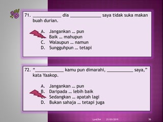 21/03/2019Lyn6764 36
71. ____________ dia _____________ saya tidak suka makan
buah durian.
A. Jangankan … pun
B. Baik … mahupun
C. Walaupun … namun
D. Sungguhpun … tetapi
72. “____________ kamu pun dimarahi, ___________ saya,”
kata Yaakop.
A. Jangankan … pun
B. Daripada … lebih baik
C. Sedangkan … apatah lagi
D. Bukan sahaja … tetapi juga
 