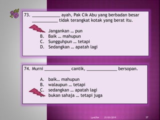 21/03/2019Lyn6764 37
73. ____________ ayah, Pak Cik Abu yang berbadan besar
___________ tidak terangkat kotak yang berat itu.
A. Jangankan … pun
B. Baik … mahupun
C. Sungguhpun … tetapi
D. Sedangkan … apatah lagi
74. Murni ___________ cantik, _____________ bersopan.
A. baik… mahupun
B. walaupun … tetapi
C. sedangkan … apatah lagi
D. bukan sahaja … tetapi juga
 