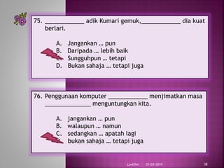 21/03/2019Lyn6764 38
75. ____________ adik Kumari gemuk,____________ dia kuat
berlari.
A. Jangankan … pun
B. Daripada … lebih baik
C. Sungguhpun … tetapi
D. Bukan sahaja … tetapi juga
76. Penggunaan komputer ____________ menjimatkan masa
______________ menguntungkan kita.
A. jangankan … pun
B. walaupun … namun
C. sedangkan … apatah lagi
D. bukan sahaja … tetapi juga
 